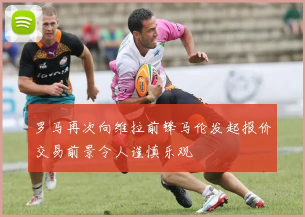 罗马再次向维拉前锋马伦发起报价交易前景令人谨慎乐观