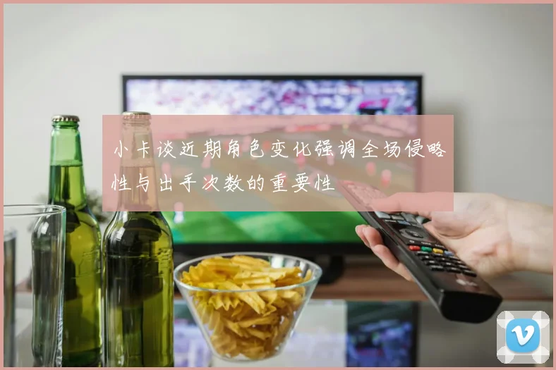 小卡谈近期角色变化强调全场侵略性与出手次数的重要性