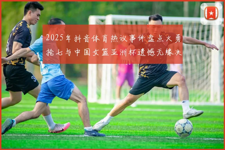 2025年抖音体育热议事件盘点火勇抢七与中国女篮亚洲杯遗憾无缘决赛