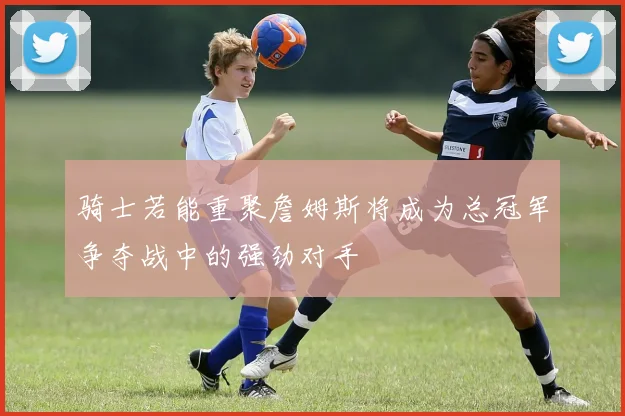 骑士若能重聚詹姆斯将成为总冠军争夺战中的强劲对手