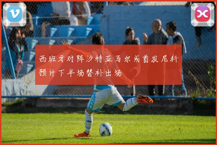 西班牙对阵沙特亚马尔或首发尼科预计下半场替补出场