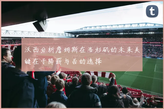 沃西分析詹姆斯在洛杉矶的未来关键在于降薪与否的选择