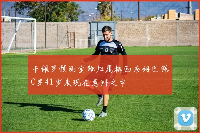 卡佩罗预测金靴归属梅西或姆巴佩C罗41岁表现在意料之中