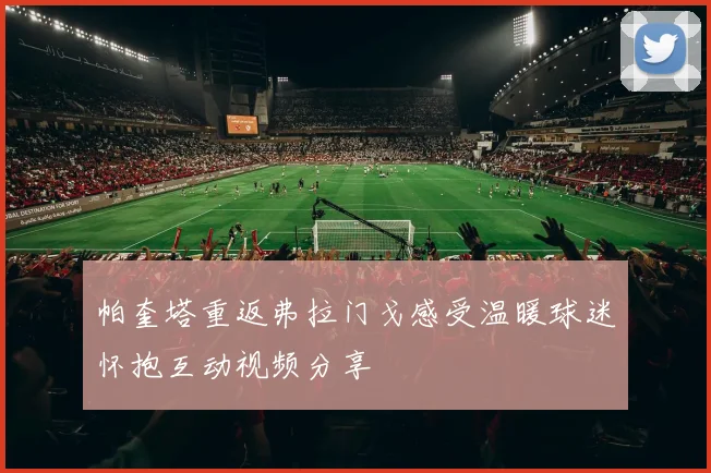 帕奎塔重返弗拉门戈感受温暖球迷怀抱互动视频分享