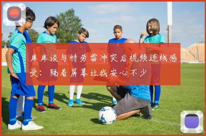 库库谈与特劳雷冲突后视频连线感受：隔着屏幕让我安心不少