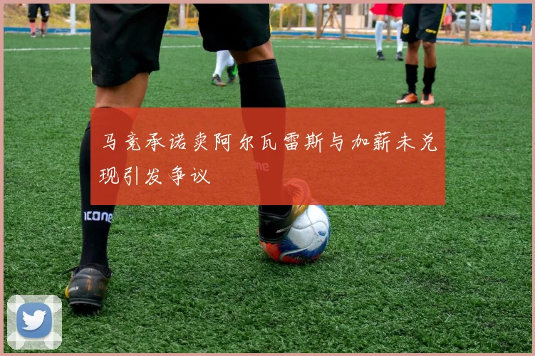 马竞承诺卖阿尔瓦雷斯与加薪未兑现引发争议