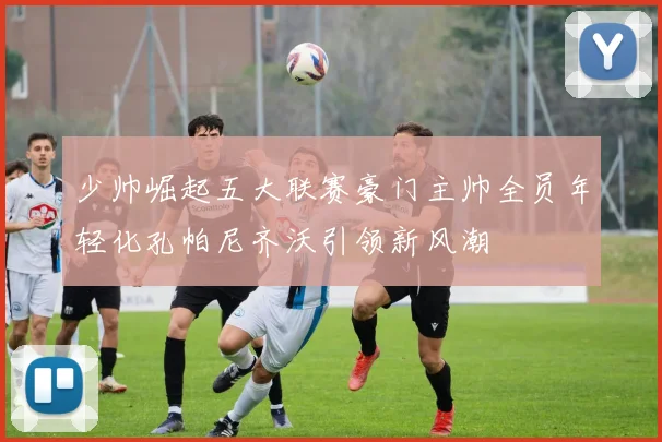少帅崛起五大联赛豪门主帅全员年轻化孔帕尼齐沃引领新风潮