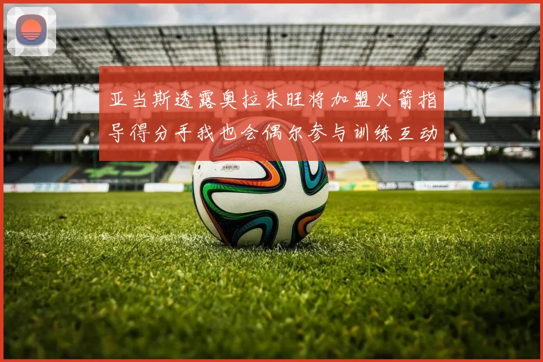 亚当斯透露奥拉朱旺将加盟火箭指导得分手我也会偶尔参与训练互动