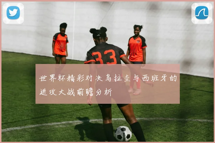 世界杯精彩对决乌拉圭与西班牙的进攻大战前瞻分析