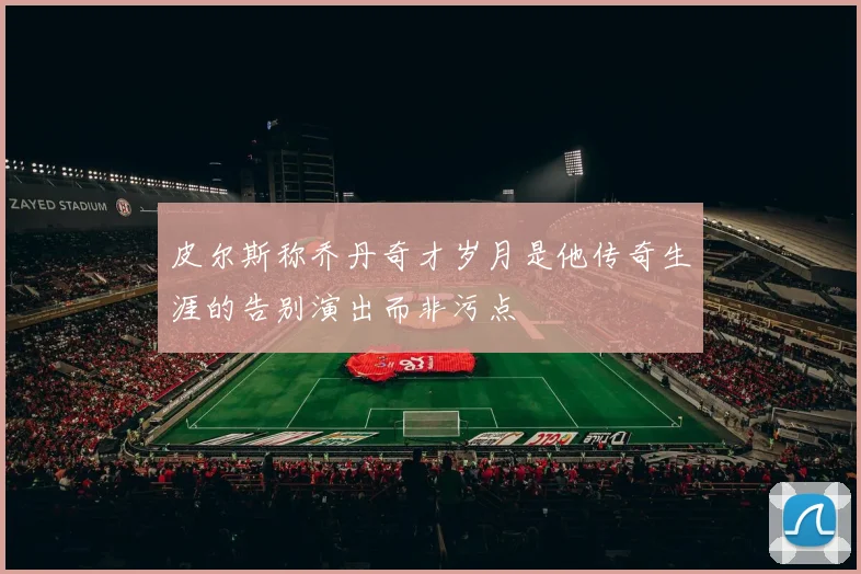 皮尔斯称乔丹奇才岁月是他传奇生涯的告别演出而非污点