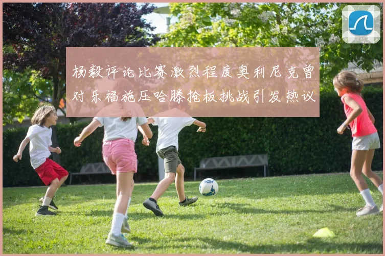 杨毅评论比赛激烈程度奥利尼克曾对乐福施压哈滕抢板挑战引发热议