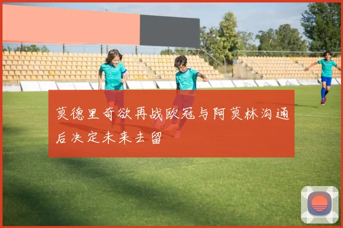 莫德里奇欲再战欧冠与阿莫林沟通后决定未来去留