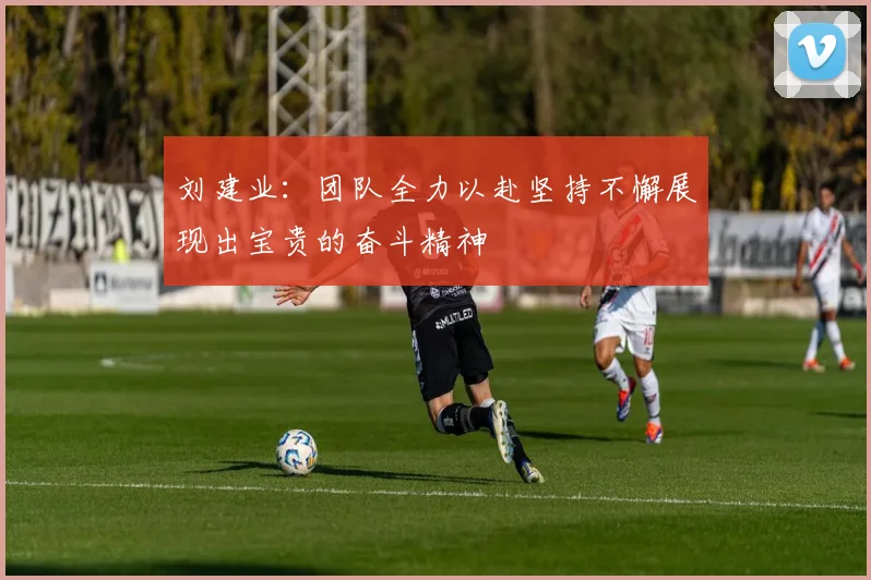 刘建业：团队全力以赴坚持不懈展现出宝贵的奋斗精神