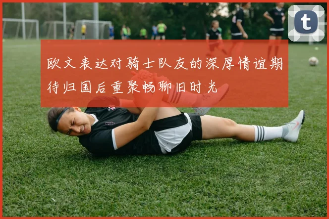 欧文表达对骑士队友的深厚情谊期待归国后重聚畅聊旧时光