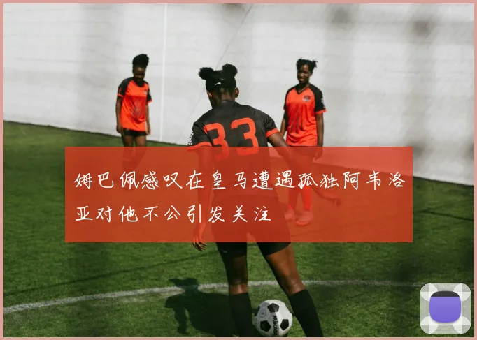 姆巴佩感叹在皇马遭遇孤独阿韦洛亚对他不公引发关注