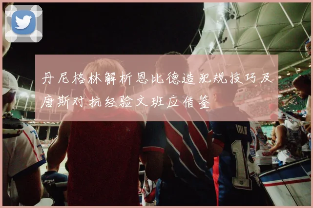 丹尼格林解析恩比德造犯规技巧及唐斯对抗经验文班应借鉴
