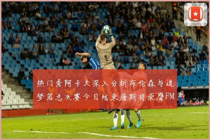 热门秀阿卡夫深入分析布伦森与追梦若总决赛今日结束唐斯将荣膺FMVP