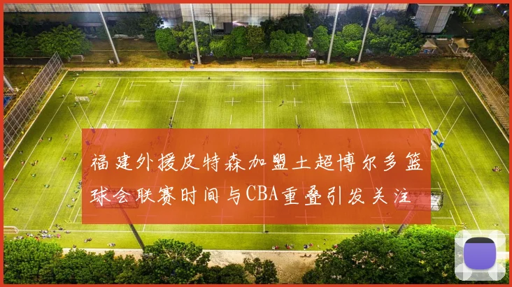 福建外援皮特森加盟土超博尔多篮球会联赛时间与CBA重叠引发关注