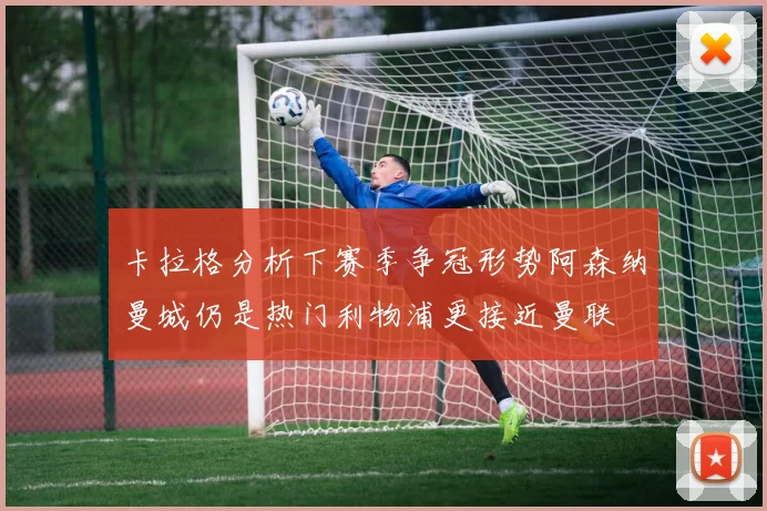 卡拉格分析下赛季争冠形势阿森纳曼城仍是热门利物浦更接近曼联