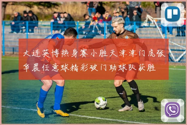 大连英博热身赛小胜天津津门虎张华晨任意球精彩破门助球队获胜