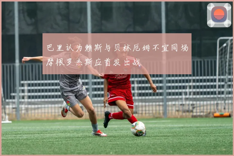 巴里认为赖斯与贝林厄姆不宜同场摩根罗杰斯应首发出战