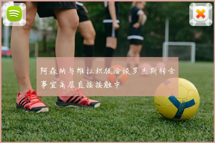 阿森纳与维拉积极洽谈罗杰斯转会事宜高层直接接触中