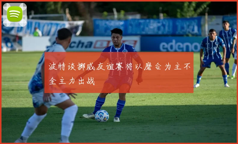 波特谈挪威友谊赛将以磨合为主不全主力出战