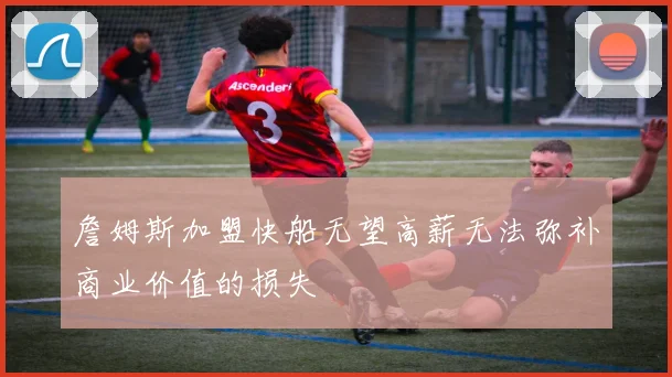 詹姆斯加盟快船无望高薪无法弥补商业价值的损失